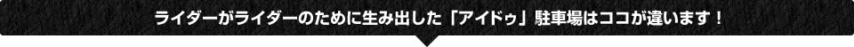 ライダーがライダーのために生み出した「アイドゥ」駐車場はココが違います!