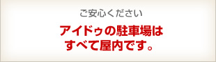 ご安心ください アイドゥの駐車場はすべて屋内です。