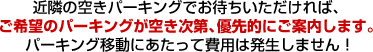 近隣の空きパーキングでお待ちいただければ、ご希望のパーキングが空き次第、優先的にご案内します。
パーキング移動にあたって費用は発生しません!