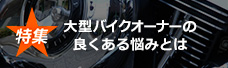 特集　大型バイクオーナーのよくある悩みとは